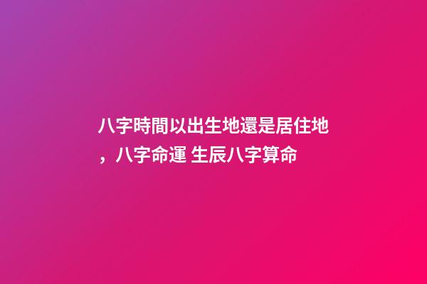 八字時間以出生地還是居住地，八字命運 生辰八字算命-第1張-觀點-玄機派